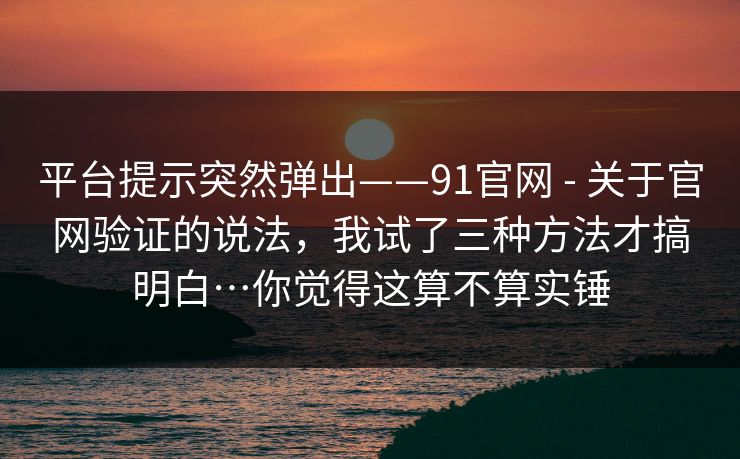 平台提示突然弹出——91官网 - 关于官网验证的说法,我试了三种方法才搞明白…你觉得这算不算实锤 平台提示突然弹出——91官网 - 关于官网验证的说法,我试了三种方法才搞明白…你觉得这算不算实锤